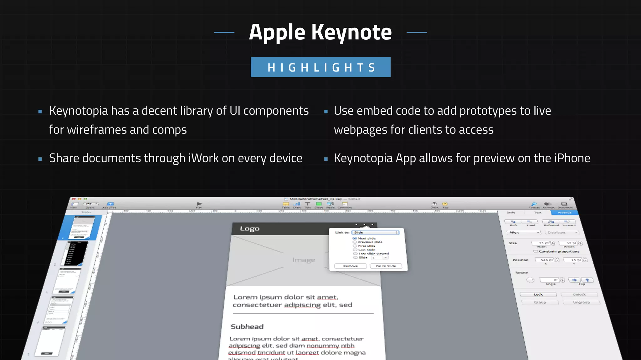 • Use embed code to add prototypes to live
webpages for clients to access
• Keynotopia App allows for preview on the iPhone
• Keynotopia has a decent library of UI components
for wireframes and comps
• Share documents through iWork on every device
H I G H L I G H T S
Apple Keynote
 
