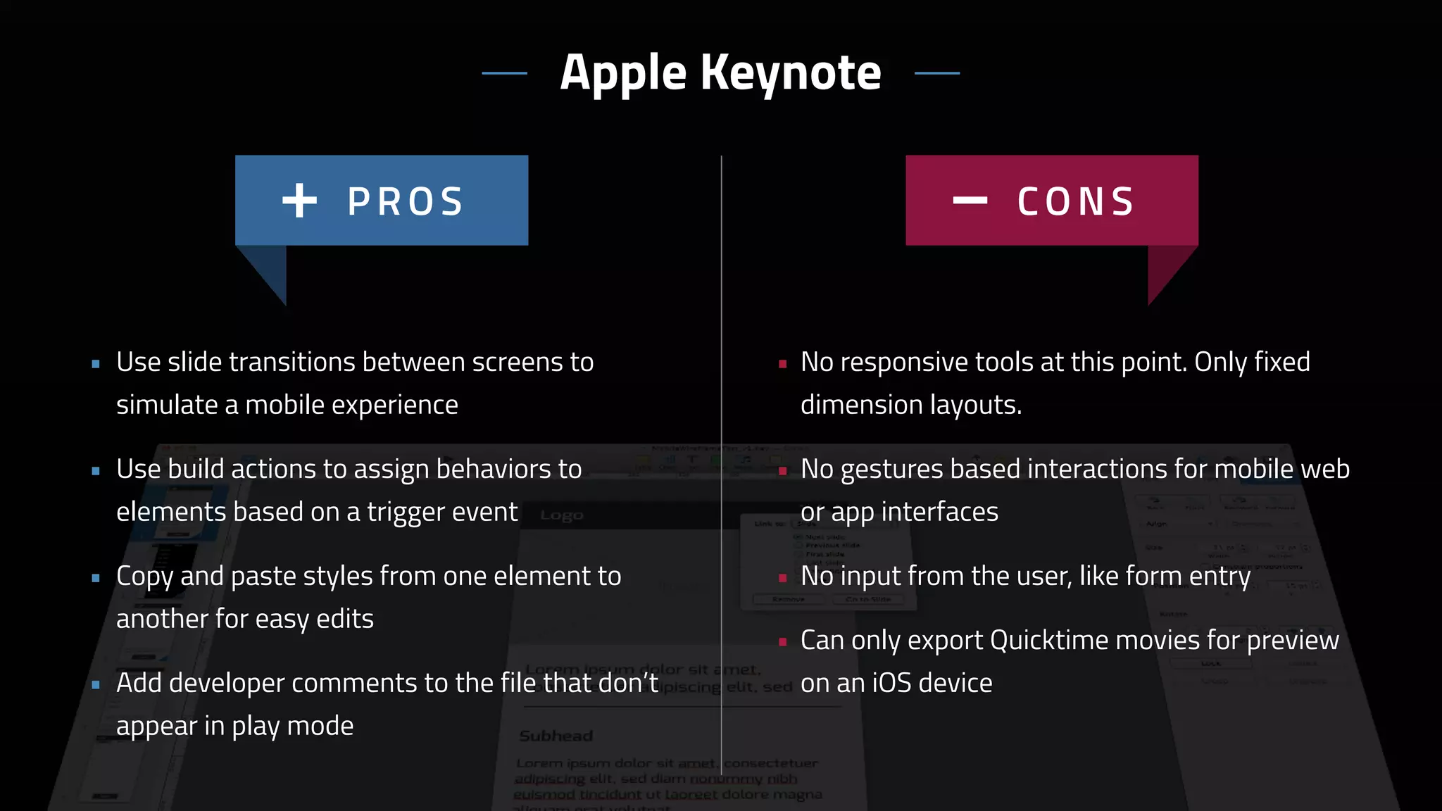 • No responsive tools at this point. Only fixed
dimension layouts.
• No gestures based interactions for mobile web
or app interfaces
• No input from the user, like form entry
• Can only export Quicktime movies for preview
on an iOS device
• Use slide transitions between screens to
simulate a mobile experience
• Use build actions to assign behaviors to
elements based on a trigger event
• Copy and paste styles from one element to
another for easy edits
• Add developer comments to the file that don’t
appear in play mode
Apple Keynote
 