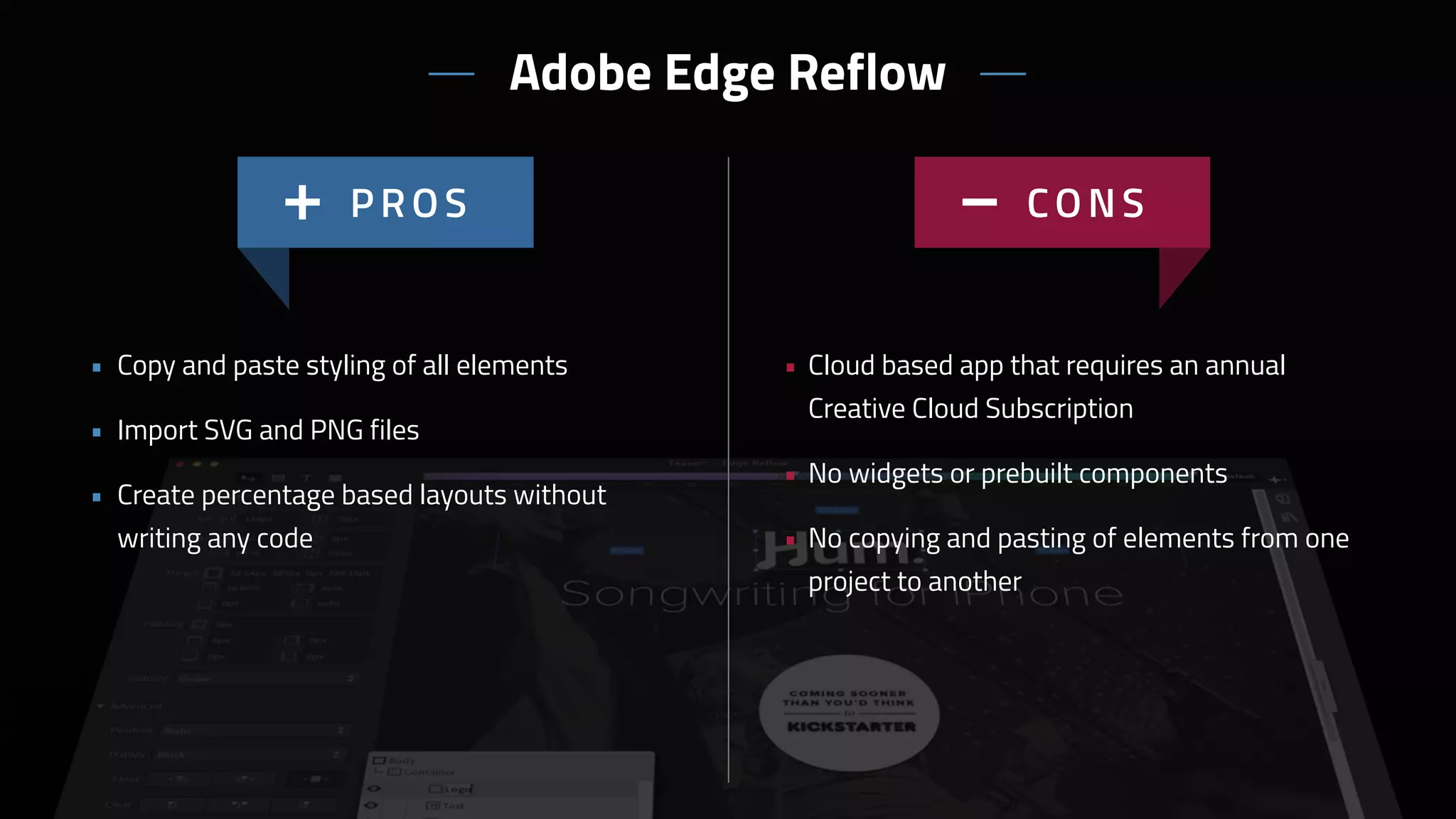 Adobe Edge Reflow
• Cloud based app that requires an annual
Creative Cloud Subscription
• No widgets or prebuilt components
• No copying and pasting of elements from one
project to another
• Copy and paste styling of all elements
• Import SVG and PNG files
• Create percentage based layouts without 
writing any code
 