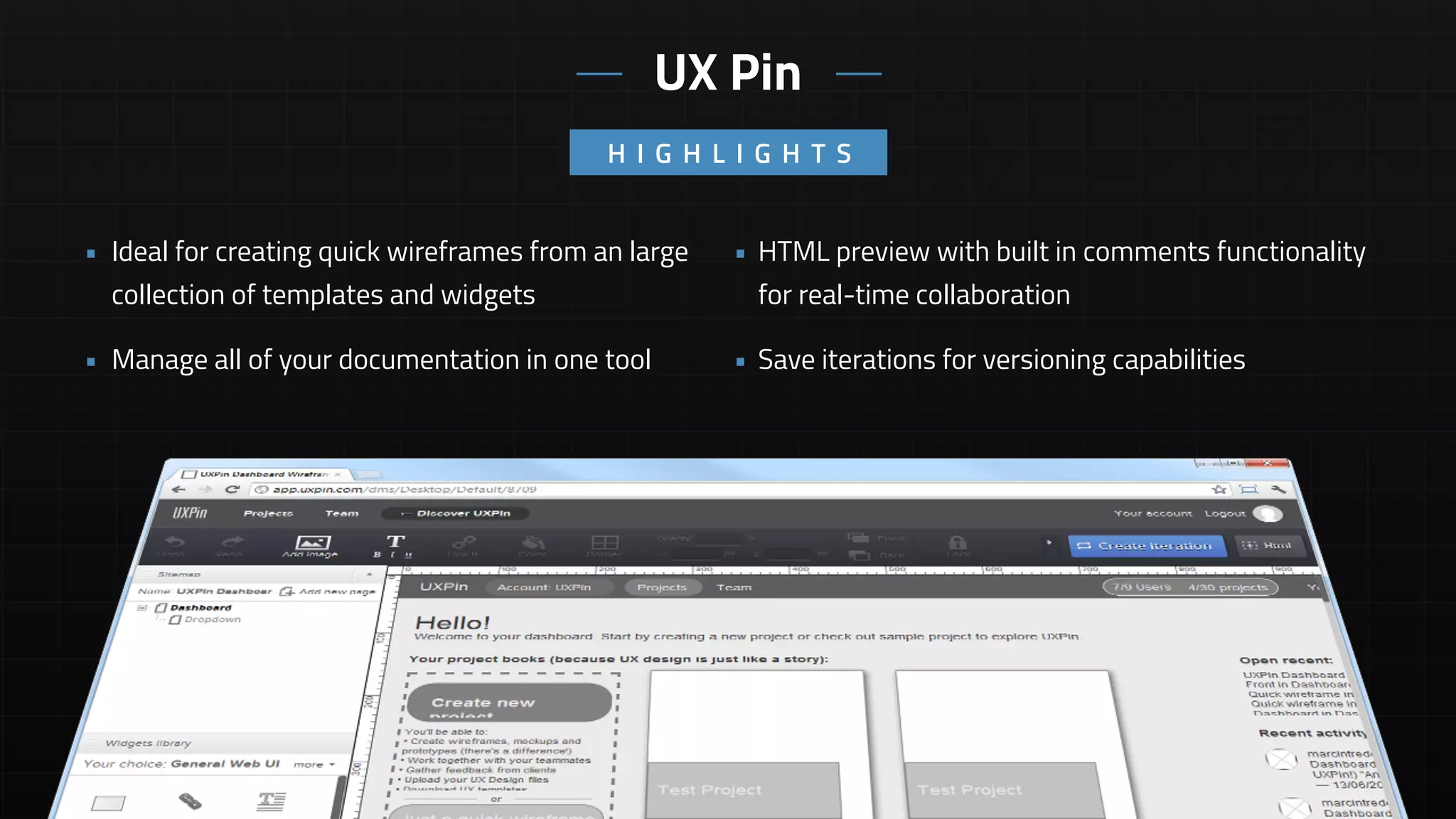 • HTML preview with built in comments functionality
for real-time collaboration
• Save iterations for versioning capabilities
• Ideal for creating quick wireframes from an large
collection of templates and widgets
• Manage all of your documentation in one tool
UX Pin
H I G H L I G H T S
 