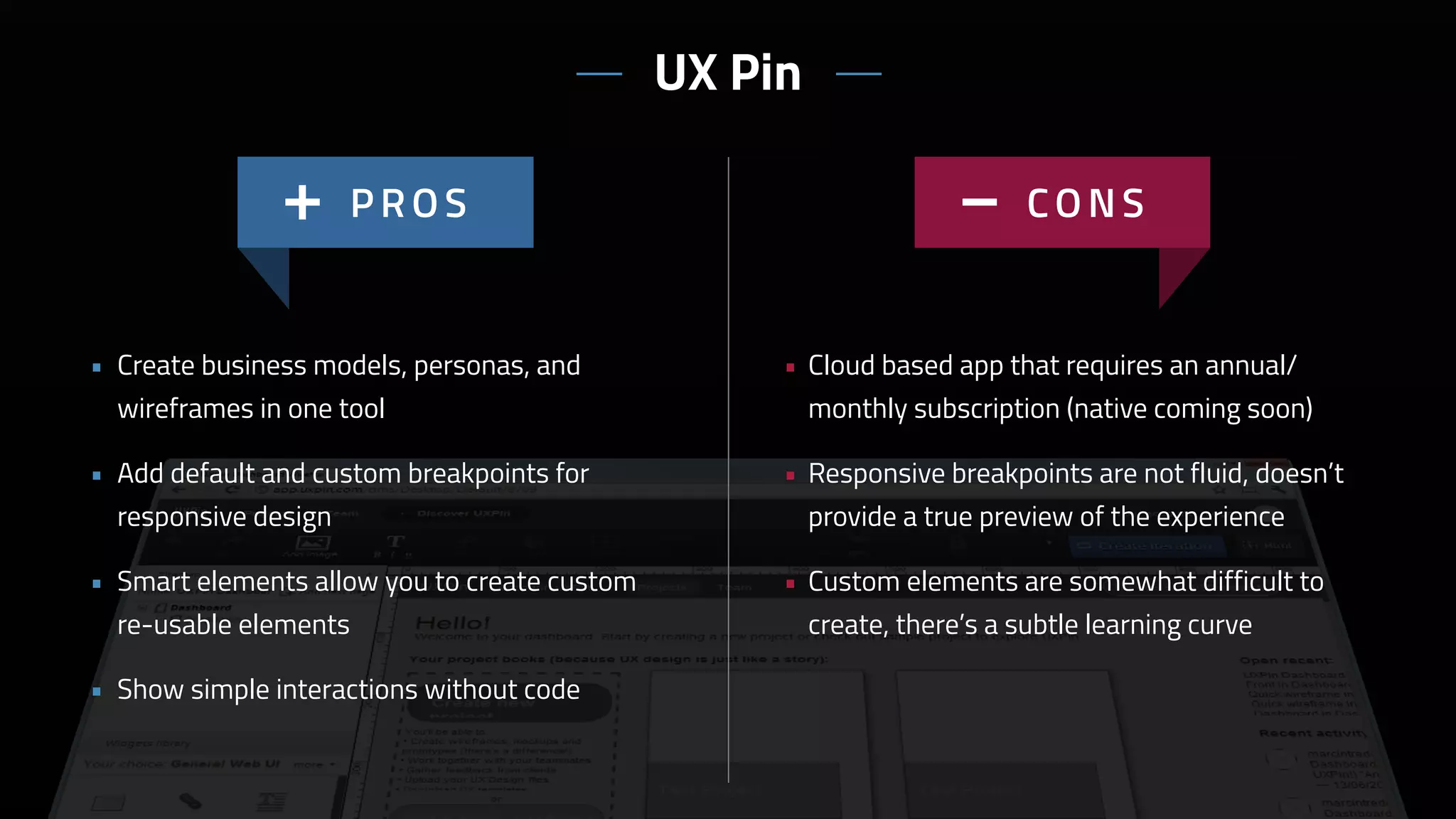 • Cloud based app that requires an annual/
monthly subscription (native coming soon)
• Responsive breakpoints are not fluid, doesn’t
provide a true preview of the experience
• Custom elements are somewhat difficult to
create, there’s a subtle learning curve
• Create business models, personas, and
wireframes in one tool
• Add default and custom breakpoints for
responsive design
• Smart elements allow you to create custom
re-usable elements
• Show simple interactions without code
UX Pin
 