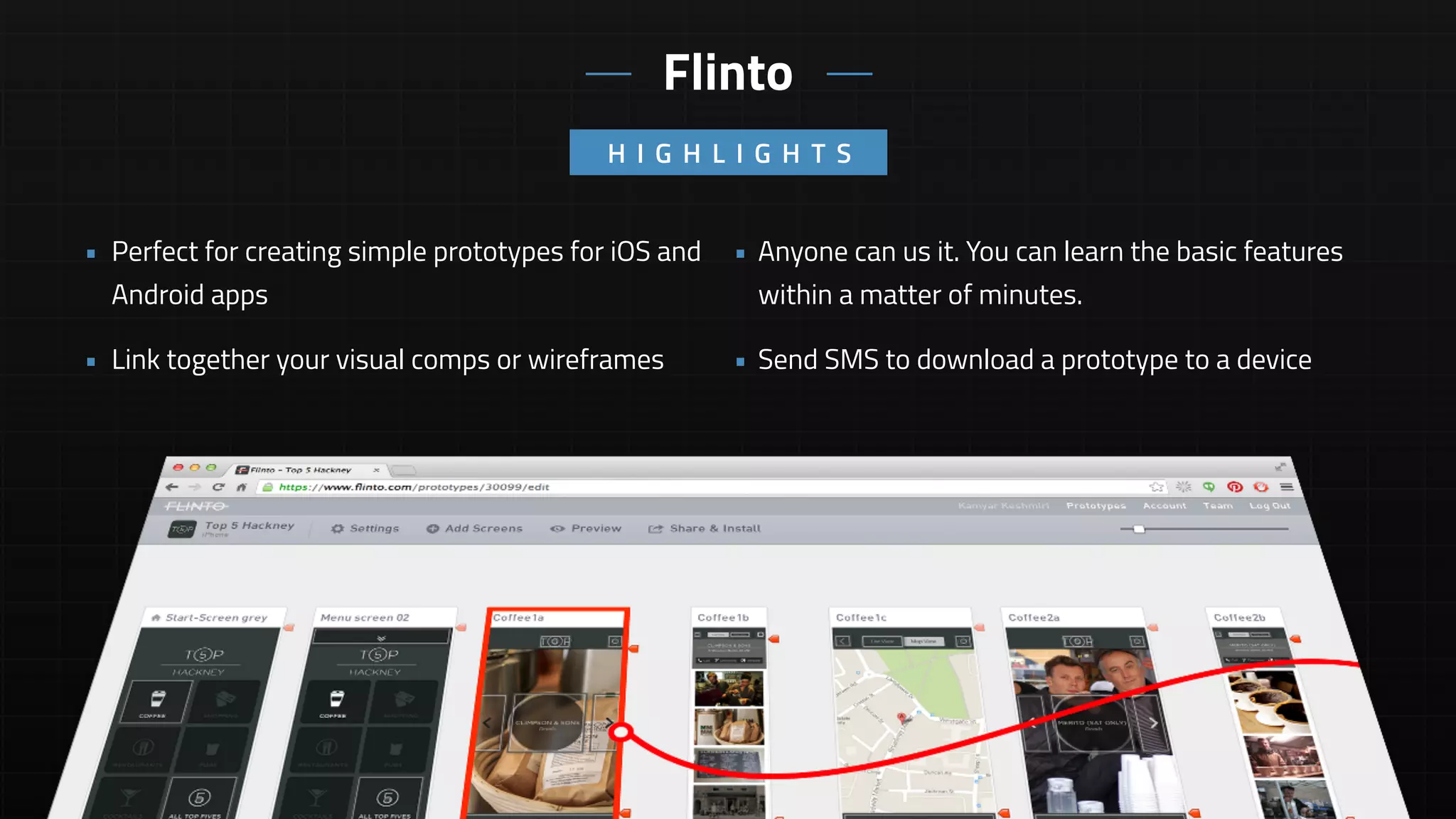 • Anyone can us it. You can learn the basic features
within a matter of minutes.
• Send SMS to download a prototype to a device
• Perfect for creating simple prototypes for iOS and
Android apps
• Link together your visual comps or wireframes
H I G H L I G H T S
Flinto
 