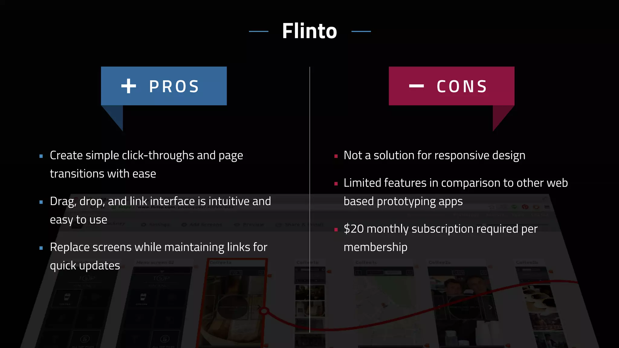 • Not a solution for responsive design
• Limited features in comparison to other web
based prototyping apps
• $20 monthly subscription required per
membership
• Create simple click-throughs and page
transitions with ease
• Drag, drop, and link interface is intuitive and
easy to use
• Replace screens while maintaining links for
quick updates
Flinto
 