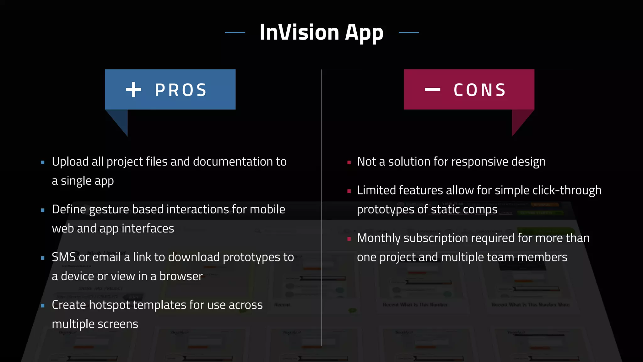 • Not a solution for responsive design
• Limited features allow for simple click-through
prototypes of static comps
• Monthly subscription required for more than
one project and multiple team members
• Upload all project files and documentation to
a single app
• Define gesture based interactions for mobile
web and app interfaces
• SMS or email a link to download prototypes to
a device or view in a browser
• Create hotspot templates for use across
multiple screens
InVision App
 