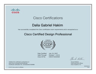 Cisco Certifications
Dalia Gabriel Hakim
has successfully completed the Cisco certification exam requirements and is recognized as a
Cisco Certified Design Professional
Date Certified
Valid Through
Cisco ID No.
July 18, 2007
October 1, 2018
CSCO10222528
Validate this certificate's authenticity at
www.cisco.com/go/verifycertificate
Certificate Verification No. 423544630619GNBM
Chuck Robbins
Chief Executive Officer
Cisco Systems, Inc.
© 2015 Cisco and/or its affiliates
600253319
1221
 