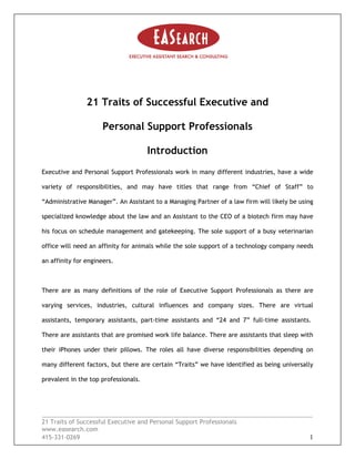 21 Traits of Successful Executive and
Personal Support Professionals
Introduction
Executive and Personal Support Professionals work in many different industries, have a wide
variety of responsibilities, and may have titles that range from “Chief of Staff” to
“Administrative Manager”. An Assistant to a Managing Partner of a law firm will likely be using
specialized knowledge about the law and an Assistant to the CEO of a biotech firm may have
his focus on schedule management and gatekeeping. The sole support of a busy veterinarian
office will need an affinity for animals while the sole support of a technology company needs
an affinity for engineers.
_________________________________________________________________________________
21 Traits of Successful Executive and Personal Support Professionals
www.easearch.com
415-331-0269 1
There are as many definitions of the role of Executive Support Professionals as there are
varying services, industries, cultural influences and company sizes. There are virtual
assistants, temporary assistants, part-time assistants and “24 and 7” full-time assistants.
There are assistants that are promised work life balance. There are assistants that sleep with
their iPhones under their pillows. The roles all have diverse responsibilities depending on
many different factors, but there are certain “Traits” we have identified as being universally
prevalent in the top professionals.
 