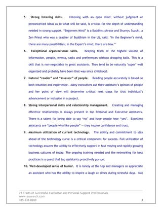 _________________________________________________________________________________
21 Traits of Successful Executive and Personal Support Professionals
www.easearch.com
415-331-0269 3
5. Strong listening skills. Listening with an open mind, without judgment or
preconceived ideas as to what will be said, is critical for the depth of understanding
needed in strong support. “Beginners Mind” is a Buddhist phrase and Shunryu Suzuki, a
Zen Priest who was a teacher of Buddhism in the US, said: “In the Beginner’s mind,
there are many possibilities; in the Expert’s mind, there are few.”
6. Exceptional organizational skills. Keeping track of the highest volume of
information, people, events, tasks and preferences without dropping balls. This is a
skill that is non-negotiable in great assistants. They tend to be naturally ‘super’ well
organized and probably have been that way since childhood.
7. Natural “reader” and “assessor” of people. Reading people accurately is based on
both intuition and experience. Many executives ask their assistant’s opinion of people
and her point of view will determine critical next steps for that individual’s
advancement or inclusion in a project.
8. Strong interpersonal skills and relationship management. Creating and managing
effective relationships is always present in top Personal and Executive Assistants.
There is a talent for being able to say “no” and have people hear “yes”. Excellent
assistants are “people who like people” -- they inspire confidence and trust.
9. Maximum utilization of current technology. The ability and commitment to stay
ahead of the technology curve is a critical component for success. Full utilization of
technology assures the ability to effectively support in fast moving and rapidly growing
business cultures of today. The ongoing training needed and the networking for best
practices is a quest that top Assistants proactively pursue.
10. Well-developed sense of humor. It is lonely at the top and managers so appreciate
an assistant who has the ability to inspire a laugh at times during stressful days. Not
 