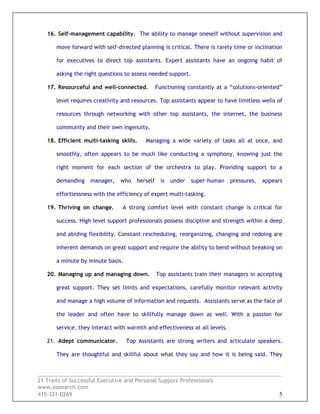 _________________________________________________________________________________
21 Traits of Successful Executive and Personal Support Professionals
www.easearch.com
415-331-0269 5
16. Self-management capability. The ability to manage oneself without supervision and
move forward with self-directed planning is critical. There is rarely time or inclination
for executives to direct top assistants. Expert assistants have an ongoing habit of
asking the right questions to assess needed support.
17. Resourceful and well-connected. Functioning constantly at a “solutions-oriented”
level requires creativity and resources. Top assistants appear to have limitless wells of
resources through networking with other top assistants, the internet, the business
community and their own ingenuity.
18. Efficient multi-tasking skills. Managing a wide variety of tasks all at once, and
smoothly, often appears to be much like conducting a symphony, knowing just the
right moment for each section of the orchestra to play. Providing support to a
demanding manager, who herself is under super-human pressures, appears
effortlessness with the efficiency of expert multi-tasking.
19. Thriving on change. A strong comfort level with constant change is critical for
success. High level support professionals possess discipline and strength within a deep
and abiding flexibility. Constant rescheduling, reorganizing, changing and redoing are
inherent demands on great support and require the ability to bend without breaking on
a minute by minute basis.
20. Managing up and managing down. Top assistants train their managers in accepting
great support. They set limits and expectations, carefully monitor relevant activity
and manage a high volume of information and requests. Assistants serve as the face of
the leader and often have to skillfully manage down as well. With a passion for
service, they interact with warmth and effectiveness at all levels.
21. Adept communicator. Top Assistants are strong writers and articulate speakers.
They are thoughtful and skillful about what they say and how it is being said. They
 
