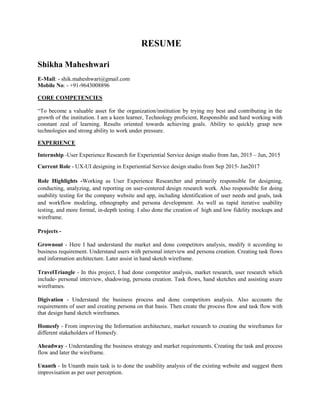 RESUME
Shikha Maheshwari
E-Mail: - shik.maheshwari@gmail.com
Mobile No: - +91-9643008896
CORE COMPETENCIES
“To become a valuable asset for the organization/institution by trying my best and contributing in the
growth of the institution. I am a keen learner, Technology proficient, Responsible and hard working with
constant zeal of learning. Results oriented towards achieving goals. Ability to quickly grasp new
technologies and strong ability to work under pressure.
EXPERIENCE
Internship -User Experience Research for Experiential Service design studio from Jan, 2015 – Jun, 2015
Current Role - UX-UI designing in Experiential Service design studio from Sep 2015- Jan2017
Role Highlights -Working as User Experience Researcher and primarily responsible for designing,
conducting, analyzing, and reporting on user-centered design research work. Also responsible for doing
usability testing for the company website and app, including identification of user needs and goals, task
and workflow modeling, ethnography and persona development. As well as rapid iterative usability
testing, and more formal, in-depth testing. I also done the creation of high and low fidelity mockups and
wireframe.
Projects -
Grownout - Here I had understand the market and done competitors analysis, modify it according to
business requirement. Understand users with personal interview and persona creation. Creating task flows
and information architecture. Later assist in hand sketch wireframe.
TravelTriangle - In this project, I had done competitor analysis, market research, user research which
include- personal interview, shadowing, persona creation. Task flows, hand sketches and assisting axure
wireframes.
Digivation - Understand the business process and done competitors analysis. Also accounts the
requirements of user and creating persona on that basis. Then create the process flow and task flow with
that design hand sketch wireframes.
Homesfy - From improving the Information architecture, market research to creating the wireframes for
different stakeholders of Homesfy.
Aheadway - Understanding the business strategy and market requirements. Creating the task and process
flow and later the wireframe.
Unanth - In Unanth main task is to done the usability analysis of the existing website and suggest them
improvisation as per user perception.
 
