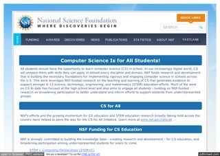 pdfcrowd.comopen in browser PRO version Are you a developer? Try out the HTML to PDF API
Computer Science Is for All Students!
All students should have the opportunity to learn computer science (CS) in school. In our increasingly digital world, CS
will prepare them with skills they can apply in almost every discipline and domain. NSF funds research and development
that is building the necessary foundations for implementing rigorous and engaging computer science in schools across
the U.S. This work leverages NSF-funded research on the teaching and learning of CS that generates evidence to
support stronger K-12 science, technology, engineering, and mathematics (STEM) education efforts. Much of the work
on CS to date has focused at the high school level and also aims to engage all students - building on NSF-funded
research on broadening participation to better understand and inform efforts to support students from underrepresented
groups.
CS for All
NSF's efforts and the growing momentum for CS education and STEM education research broadly taking hold across the
country have helped to pave the way for the CS for All Initiative. Learn more at
NSF Funding for CS Education
NSF is strongly committed to building the knowledge base - creating research and development - for CS education, and
broadening participation among underrepresented students for years to come.
www.nsf.gov/csforall
STEM + Computing Partnerships (STEM+C)
SEARCH
FUNDING A WA RDS DISCOV ERIES NEWS PUBLICA TIONS STA TISTICS A BOUT NSF FA STLA NE
 