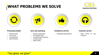 5“You grow, we grow”
WHAT PROBLEMS WE SOLVE
Processing hassles
o Dedicated team
o Free up time
o Less paperwork
o Faster decisions
Zero risk marketing
o Industry professionals
o No marketing costs
o Increased brand awareness
o Increased sales
o Higher profits
Compliance worries
o Knowledge based guidance
Customer service
o Faster service for your
customers
 