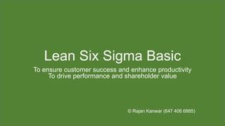 Lean Six Sigma Basic
To ensure customer success and enhance productivity
To drive performance and shareholder value
© Rajan Kanwar (647 406 6885)
 