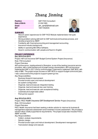 Zhang Jinming
Position SAP FICO Consultant
Date of Birth 01/28/1985
Email jim_zjm@@hotmail.com
MP 18911952835
SUMMARY
 About 5 years’ experiences for SAP FICO Module implementation full cycle
experience.
 Strong problem solving skill both for SAP technical and business process, and
develop programs by ABAP.
 Familiarity with financial accounting and management accounting.
 Insurance industry background
 Skillful in operating MS Office Software.
 Good in communication with people and fluent in English.
PROJECT EXPERIENCE
Dec 2014-Feb 2015
Project: AllTrust Insurance SAP Budget Control System Project (Insurance)
Role: FM Consultant
Project Overview:
AllTrust Insurance, headquartered in Shanghai, is one of the leading insurance service
providers, with a solid background of power energy shareholders. AllTrust Insurance
implemented SAP in 2011 and to control budget, it planned to implement SAP BCS, with
help of IBM. The project scope focuses on SAP BCS to support budget control and plan.
I was outsourced to this project to support system go live.
Key Responsibilities:
 Business blueprint improvement
 Provide function spec and instruct development
 Do system configuration
 Organize, lead and execute integration testing
 Organize, lead and execute key user training
 Organize, lead and execute user acceptance testing
 Lead/execute budget data collect
 Post go live support
Aug 2014-Feb 2015
Project: PICC Health Insurance SAP Development Service Project (Insurance)
Role: CO Consultant
Project Overview:
PICC Health Insurance had been seeking a whole solution to improve its business &
management expenses assessment and investment income assessment. We provided a
solution which totally supported its requirements. The project scope also includes FI/CO,
ABAP and BW.
Key Responsibilities:
 Collect, analyze requirements.
 Solution design.
 Provide function spec and instruct development. Development management
 Test solution design and execute
 