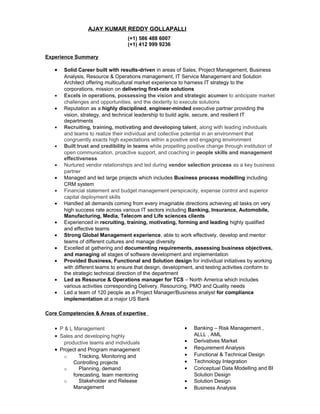 AJAY KUMAR REDDY GOLLAPALLI
(+1) 586 488 6007
(+1) 412 999 9236
Experience Summary
• Solid Career built with results-driven in areas of Sales, Project Management, Business
Analysis, Resource & Operations management, IT Service Management and Solution
Architect offering multicultural market experience to harness IT strategy to the
corporations, mission on delivering first-rate solutions
• Excels in operations, possessing the vision and strategic acumen to anticipate market
challenges and opportunities, and the dexterity to execute solutions
• Reputation as a highly disciplined, engineer-minded executive partner providing the
vision, strategy, and technical leadership to build agile, secure, and resilient IT
departments
• Recruiting, training, motivating and developing talent, along with leading individuals
and teams to realize their individual and collective potential in an environment that
congruently exacts high expectations within a positive and engaging environment
• Built trust and credibility in teams while propelling positive change through institution of
open communication, proactive support, and coaching in people skills and management
effectiveness
• Nurtured vendor relationships and led during vendor selection process as a key business
partner
• Managed and led large projects which includes Business process modelling including
CRM system
• Financial statement and budget management perspicacity, expense control and superior
capital deployment skills
• Handled all demands coming from every imaginable directions achieving all tasks on very
high success rate across various IT sectors including Banking, Insurance, Automobile,
Manufacturing, Media, Telecom and Life sciences clients
• Experienced in recruiting, training, motivating, forming and leading highly qualified
and effective teams
• Strong Global Management experience, able to work effectively, develop and mentor
teams of different cultures and manage diversity
• Excelled at gathering and documenting requirements, assessing business objectives,
and managing all stages of software development and implementation
• Provided Business, Functional and Solution design for individual initiatives by working
with different teams to ensure that design, development, and testing activities conform to
the strategic technical direction of the department
• Led as Resource & Operations manager for TCS – North America which includes
various activities corresponding Delivery, Resourcing, PMO and Quality needs
• Led a team of 120 people as a Project Manager/Business analyst for compliance
implementation at a major US Bank
Core Competencies & Areas of expertise
• P & L Management
• Sales and developing highly
productive teams and individuals
• Project and Program management
o Tracking, Monitoring and
Controlling projects
o Planning, demand
forecasting, team mentoring
o Stakeholder and Release
Management
• Banking – Risk Management ,
ALLL , AML
• Derivatives Market
• Requirement Analysis
• Functional & Technical Design
• Technology Integration
• Conceptual Data Modelling and BI
Solution Design
• Solution Design
• Business Analysis
 