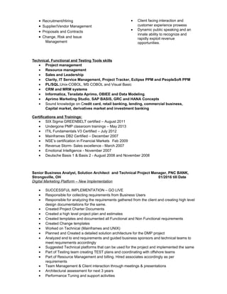• Recruitment/Hiring
• Supplier/Vendor Management
• Proposals and Contracts
• Change, Risk and Issue
Management
• Client facing interaction and
customer experience prowess
• Dynamic public speaking and an
innate ability to recognize and
rapidly exploit revenue
opportunities.
Technical, Functional and Testing Tools skills
• Project management
• Resource management
• Sales and Leadership
• Clarity, IT Service Management, Project Tracker, Eclipse PPM and PeopleSoft PPM
• PL/SQL,Unix-COBOL, MS COBOL and Visual Basic
• CRM and MRM systems
• Informatica, Teradata Aprimo, OBIEE and Data Modeling.
• Aprimo Marketing Studio, SAP BASIS, GRC and HANA Concepts
• Sound knowledge on Credit card, retail banking, lending, commercial business,
Capital market, derivatives market and investment banking
Certifications and Trainings:
• SIX Sigma GREENBELT certified – August 2011
• Undergone PMP classroom trainings – May 2013
• ITIL Fundamentals V3 Certified – July 2012
• Mainframes DB2 Certified – December 2007
• NSE’s certification in Financial Markets Feb 2009
• Revenue Storm- Sales excellence - March 2007
• Emotional Intelligence - November 2007
• Deutsche Basis 1 & Basis 2 - August 2008 and November 2008
Senior Business Analyst, Solution Architect and Technical Project Manager, PNC BANK,
Strongsville, OH 01/2016 till Date
Digital Marketing Platform – New Implementation
• SUCCESSFUL IMPLEMENTATION – GO LIVE
• Responsible for collecting requirements from Business Users
• Responsible for analyzing the requirements gathered from the client and creating high level
design documentations for the same.
• Created Project Charter Documents
• Created a high level project plan and estimates
• Created templates and documented all Functional and Non Functional requirements
• Created Change templates
• Worked on Technical (Mainframes and UNIX)
• Planned and Created a detailed solution architecture for the DMP project
• Analyzed end to end requirements and guided business sponsors and technical teams to
meet requirements accordingly
• Suggested Technical platforms that can be used for the project and implemented the same
• Part of Testing team creating TEST plans and coordinating with offshore teams
• Part of Resource Management and billing. Hired associates accordingly as per
requirements
• Team Management & Client interaction through meetings & presentations
• Architectural assessment for next 3 years
• Performance Tuning and support activities
 