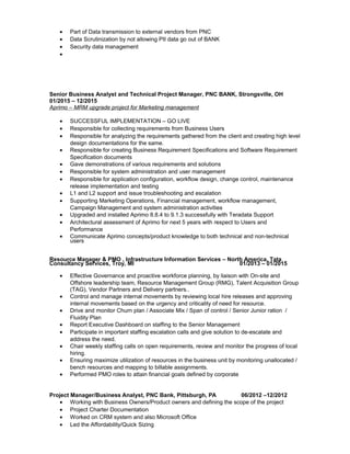 • Part of Data transmission to external vendors from PNC
• Data Scrutinization by not allowing PII data go out of BANK
• Security data management
•
Senior Business Analyst and Technical Project Manager, PNC BANK, Strongsville, OH
01/2015 – 12/2015
Aprimo – MRM upgrade project for Marketing management
• SUCCESSFUL IMPLEMENTATION – GO LIVE
• Responsible for collecting requirements from Business Users
• Responsible for analyzing the requirements gathered from the client and creating high level
design documentations for the same.
• Responsible for creating Business Requirement Specifications and Software Requirement
Specification documents
• Gave demonstrations of various requirements and solutions
• Responsible for system administration and user management
• Responsible for application configuration, workflow design, change control, maintenance
release implementation and testing
• L1 and L2 support and issue troubleshooting and escalation
• Supporting Marketing Operations, Financial management, workflow management,
Campaign Management and system administration activities
• Upgraded and installed Aprimo 8.8.4 to 9.1.3 successfully with Teradata Support
• Architectural assessment of Aprimo for next 5 years with respect to Users and
Performance
• Communicate Aprimo concepts/product knowledge to both technical and non-technical
users
Resource Manager & PMO , Infrastructure Information Services – North America, Tata
Consultancy Services, Troy, MI 01/2013 – 01/2015
• Effective Governance and proactive workforce planning, by liaison with On-site and
Offshore leadership team, Resource Management Group (RMG), Talent Acquisition Group
(TAG), Vendor Partners and Delivery partners..
• Control and manage internal movements by reviewing local hire releases and approving
internal movements based on the urgency and criticality of need for resource.
• Drive and monitor Churn plan / Associate Mix / Span of control / Senior Junior ration /
Fluidity Plan
• Report Executive Dashboard on staffing to the Senior Management
• Participate in important staffing escalation calls and give solution to de-escalate and
address the need.
• Chair weekly staffing calls on open requirements, review and monitor the progress of local
hiring.
• Ensuring maximize utilization of resources in the business unit by monitoring unallocated /
bench resources and mapping to billable assignments.
• Performed PMO roles to attain financial goals defined by corporate
Project Manager/Business Analyst, PNC Bank, Pittsburgh, PA 06/2012 –12/2012
• Working with Business Owners/Product owners and defining the scope of the project
• Project Charter Documentation
• Worked on CRM system and also Microsoft Office
• Led the Affordability/Quick Sizing
 