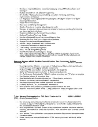 • Developed integrated baseline project plans applying various PM methodologies and
techniques
• Multiple release break out, E2E delivery planning
• Directed the initiation, planning, scheduling, execution, monitoring, controlling,
implementation and closure
• Led the project from inception and mobilization phase thru Sprint 0, followed by Sprint
planning and execution.
• Part of the leadership team
• Risk, Issue and Change Management
• Creative financing by reducing redundancy and waste
• Managed all cross team dependencies and considered business priorities when scoping
and planning project milestones
• Requirement (Business, Functional) Documentation
• Business/Functional/Technical Design
• Identifying Business Process Improvement Opportunities
• Brainstorming, Interviewing and Conducting Workshops
• Reverse Engineering and Process Mapping
• Solution Design, Assessment and Communication
• Co-Ordination with Offshore & Onsite teams
• Task tracking & delivery management
• Risks, Issue & change Management
• Data Model and Business Intelligence Design
Work across organizational boundaries including vendors to assemble project teams,
assign responsibilities, identify appropriate resources needed, develop schedules and
manage projects from inception to delivery
Resource Manager & PMO , Banking Financial System, Tata Consultancy Services,
Pittsburgh, PA 01/2012 – 06/2013
• Ensuring maximize utilization of resources in the business unit by monitoring unallocated /
bench resources and mapping to billable assignments.
• Performed PMO roles to attain financial goals defined by corporate
• Gather all Resource requirements from all Banking projects/clients
• Hire Full time and Contractors for TCS with multiple screenings and F2F wherever possible
• High Success ratio on all screenings done
• Rate Negotiation with Future employees and TCS vendors on contractors
• Resource requirement tracker review with management
• War room on prioreity basis to close aggressive requirements
• Quarterly reports to CEO on overall BFS performance
• Hired (Full time and Contractors) closed to 2000 associates in this term
• Weekend fresher recruitment drives – Campus Interviews across colleges in East Coast
Project Manager/Business Analyst, PNC Bank, Pittsburgh, PA 06/2011 –06/2012
OFSA – Oracle Reveleus Platform
• Use previously received survey results and consolidated survey results spreadsheet to
complete all required information to understand how and when the outbound files/control
files should be created from OFSA.
• Build Requirements Document for each outbound interface file which will include attributes,
hierarchy, attribute format, control file information. Work with IMPR team to identify correct
attributes.
• Work with the Outbound Interface consumers to ensure the Requirement Documents meet
their expectations
• Define the attribute name and table within OFSA. Mapping document and Model will be
required.
 