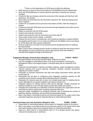 o **There is a Key dependency for OFSA team to define the attributes.
• Make decision on how our team will pull data from OFSA/DRM and build interface files.
• Work with OFSA/DRM team to receive hierarchy information (including any hierarchy
changes).
• If hierarchy files are changing, advise the consumers of the changes and help them with
adhering to the timeline.
• Build outbound extract files from the information received in #4. Build and testing will be
done in batches.
• Confirm SIT is complete and all consumers have tested unit files, make file changes as
needed.
• Continue to work with OFSA team and consumers through integration and confirm we are
prepared for parallel.
• Deploy to production with the OFSA project
• Support post production technically
• Support post production with the consumers and receive sign-off
• Close project unless another release is identified
• Reduce the risk of errors, inconsistencies, and compliance breaches on project workflow
• Successfully lead the team of 12 at onsite and offshore for the BASEL2 end to end testing
for at PNC Bank with high customer satisfaction.
• Acted as single point of contact for the business and the development team for clarifying
the requirements.
• Been to part of team consisting several vendors to design the data flow path around bank’s
data repository for all it’s products from various data sources which was needed to
calculate Risk weighted Average by Reveleus tool.
Engagement Manager, Deutsche Bank, Bangalore, India 01/2010 – 06/2011
• Managed strategic accounts like Deutsche Bank, Delbruck and others
• Led and managed an onsite/offshore team of 30 vendor consultants in the Program
Management Office of the largest program in Deutsche Bank with an investment of $3
million.
• Organized and participated in steering committee meetings, project management reviews,
resource planning and account planning, Escalation handling, business requirement
mapping and solution creation.
• Participate on business requirement and high level design documents review calls and
provide sign-off
• Participated and led team in configuring smart integrated marketing solutions for DB
customers which primarily involves Aprimo Marketing Studio (Teradata)
• Developed the business case with my team and created project plan for installing Aprimo
locally. Managed the successful installation and release of Aprimo 6.0
• Integrated systems by utilizing Aprimo’s Data Source Manager. Created processes for
keeping all platforms in sync through setting up daily data imports and exports.
• Increased the functionality and usefulness of Aprimo throughout the organization with the
result that the Aprimo support team constantly expanded each year.
• Improved project management by configured business rules to automate the process of
selecting, applying, populating, and launching the appropriate projects.
• Been a key player in providing functional and technical support for the project which does
automated regulatory reporting for Deutsche Boerse to Central (Bundas) Bank.
Technical Analyst and Lead, Ameriprise, Bangalore, India 10/2008 - 12/2009
• Responsible for coordinating between various teams for integration testing of the product.
• Been a key player in providing functional and technical support for the project which does
automated regulatory reporting for Deutsche Boerse to Central (Bundas) Bank.
• Acted as a team lead for a onsite-offshore team of 15 to develop several new reports,
enhance the existing ones in mainframe.
 