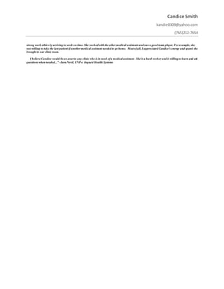 Candice Smith
kandie0309@yahoo.com
(765)212-7654
strong work ethics by arrivingto work on time. She workedwith the other medical assistants andwas a good team player. For example, she
was willing to take the last patient ifanother medical assistant neededto go home. Most ofall, I appreciatedCandice’s energy and spunk she
brought to our clinic team.
I believe Candice would bean asset to any clinic who is in need ofa medical assistant. She is a hard worker and is willingto learn and ask
questions when needed..." -SaraNevil, FNP-c Inquest Health Systems
 