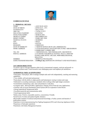 CURRICULUM VITAE
1. PERSONAL DETAILS
NAME : ANYI WAN ANYI
DATE OF BIRTH : 04TH JULY , 1971
NATIONALITY : MALAYSIA
NRIC NO. : 710704-13-5277
MALAYSIA PASSPORT : K16547641
M’SIA PASS.EXPIRY : MARCH 2020
MEDICAL EXPIRY : DECEMBER 2016
BOSIET EXPIRY : FEBRUARY 2020
MARITAL STATUS : MARRIED
SEX : MALE
RACE : KAYAN
RELIGION : CHRISTIAN
DATE OF MOBILITY : 3 MONTH NOTICE OR IN LIEU (IMMEDIATE)
HOME ADDRESS : L/S NO.69/05 BUKIT JAGUS,OFF KPG.TUNKU ABD.RAHMAN
LAMBIR,98007 LAMBIR, MIRI
TEL. NO : +06085659434 (O), +060138485464 (H/P) +060198599193
POSTAL ADDRESS : C/O SISTER TAILORING & TEXTILE, NO.G12, GROUND
FLOOR, PARK HOTEL ARCADE, 98000 MIRI,SARAWAK,
MALAYSIA
HOBBIES : SPORTS & TRAVELLING
EXPECTED REMUNERATION : US300 per day (DEPEND ON CONTRACT AND NEGOTIABLE)
2.0 CAREER OBJECTIVES
To secure a job in oil & gas industries either local or international company, motivate and growth to
produce excellent result. I look forward to new challenging career and emphasis job satisfaction.
3.0 PERSONAL SKILL & KNOWLEDGE
 Self-starter, Team player, able to manage multiple tasks and work independently, coaching and mentoring
capabilities.
 Very reliable, self motivated and punctual
Team player with the ability to adapt quickly and lead projects varying in nature and scope.
 Dedicated to exceeding maintenance standards while working within tight budget constraints
 Committed to maintaining a safe, clean and productive work place
 Computer skills : Microsoft Office Applications, Outlook, Power Point & Lotus Applications.
 Familiar with oil & gas Distributed Control System (DCS) in operation Control Room
 Strong leadership & interpersonal skills
 Excellent teamwork and communication skills
 Good organizational skills
Safety aware. Positive, reasonably assertive, conscientious. Friendly
Good levels of written and spoken English. Initiative.
Reasonable standard of technical and professional knowledge, of safety systems and hazards of
hydrocarbon systems.
Experience in servicing/maintaining Fire Fighting Equipment (FFE) and Lifesaving Appliances (LSA).
Experience of helicopter operations
Familiarity with Safety Management Systems
 