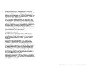 Domus Academy - Master in Urban Vision & Architectural Design Overview
22 working in the disciplinary field and it is a key moment in
the developing of the Master in Urban Vision & Architectural
Design. The internship is the final step of a process in which
students, thanks to a one-to-one tutorship can get a deep and
balanced evaluation of their skills and aspirations, in order to
build a career which fits their aims.
There is also an in campus internship that  takes place over
the course: it is an intensive workshop in collaboration with
a company. This “campus internship” develops an integrated
project strictly related to a practical and actual need (i.e., the
resolution of a design problem, or the brainstorming platform
of a new project). During this crucial phase students are
mentored on a step-by-step basis, and gain the fundamental
experience of dealing with the real world, with real business
and with the people working in the field.
FINAL MASTER PROJECT
The final project is an important moment of the overall
learning experience, since students here have the chance
to critically select, adopt, and integrate the methodologies
learned during the course into a single, consistent body of
knowledge.
Students will need to produce a coherent body of work
that reflects a developing personal integrity and achieves
a high level of technical skill. They will need to develop an
individual approach to the research and develop a personal
investigation, planning and writing of a final report. Students
will be expected to show a clear relationship between their
research, text and practical work presented for the Masters’
presentation. They are expected to reflect critically on their
own practices as well as on that of others’, by exploring and
identifying the context of their own work within the area of
Urban Vision & Architectural Design.
Collaboration with companies and/or designers is intended
to add real value and links to the field, while still maintaining
students’ freedom as far as the selection and development of a
personal theme is concerned.
 