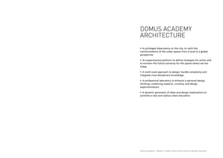 Domus Academy - Master in Urban Vision & Architectural Design Overview
Domus Academy
architecture
•	 A privileged observatory on the city, to catch the
transformations of the urban spaces from a local to a global
perspective.
•	 An experimental platform to define strategies for action and
to envision the future scenarios for the spaces where we live
today.
•	 A multi-scale approach to design, handle complexity and
integrate cross-disciplinary knowledge.
•	 A professional laboratory to enhance a personal design
thinking, combining research, curiosity, and design
experimentation.
•	 A dynamic generator of ideas and design explorations to
promote a new and radical urban education.
 