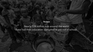 The Issue
Nearly 124 million kids around the world
have had their education disrupted or are out of school.
 