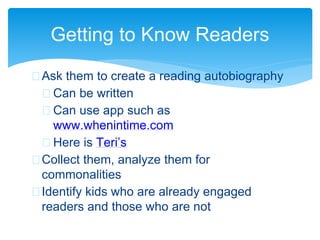 Getting to Know Readers
 Ask them to create a reading autobiography
 Can be written
 Can use app such as
www.whenintime.com
 Here is Teri’s
 Collect them, analyze them for
commonalities
 Identify kids who are already engaged
readers and those who are not
 