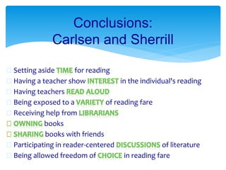  Setting aside for reading
 Having a teacher show in the individual's reading
 Having teachers
 Being exposed to a of reading fare
 Receiving help from
books
books with friends
 Participating in reader-centered of literature
 Being allowed freedom of in reading fare
Conclusions:
Carlsen and Sherrill
 