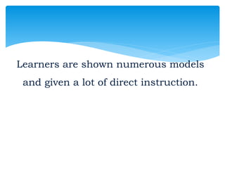 Learners are shown numerous models
and given a lot of direct instruction.
 