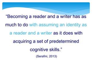 “Becoming a reader and a writer has as
much to do with assuming an identity as
a reader and a writer as it does with
acquiring a set of predetermined
cognitive skills.”
(Serafini, 2013)
 