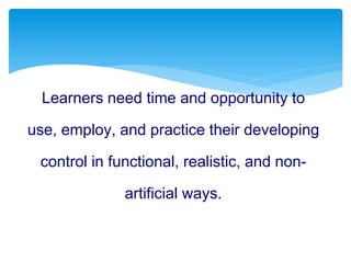 Learners need time and opportunity to
use, employ, and practice their developing
control in functional, realistic, and non-
artificial ways.
 