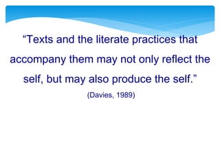 “Texts and the literate practices that
accompany them may not only reflect the
self, but may also produce the self.”
(Davies, 1989)
 