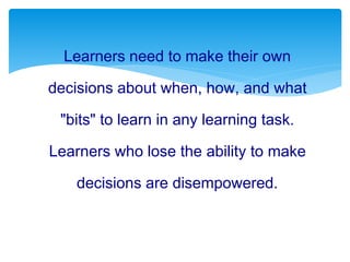 Learners need to make their own
decisions about when, how, and what
"bits" to learn in any learning task.
Learners who lose the ability to make
decisions are disempowered.
 