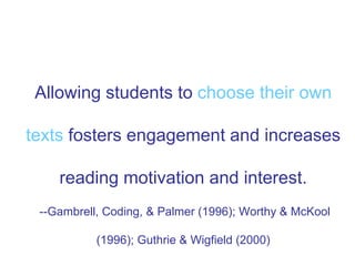 Allowing students to choose their own
texts fosters engagement and increases
reading motivation and interest.
--Gambrell, Coding, & Palmer (1996); Worthy & McKool
(1996); Guthrie & Wigfield (2000)
 
