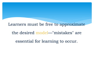 Learners must be free to approximate
the desired model—"mistakes" are
essential for learning to occur.
 