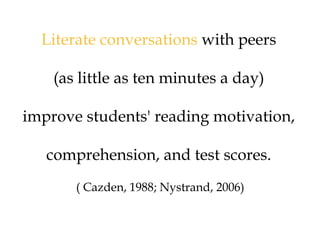 Literate conversations with peers
(as little as ten minutes a day)
improve students' reading motivation,
comprehension, and test scores.
( Cazden, 1988; Nystrand, 2006)
 