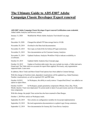 The Ultimate Guide to AD5-E807 Adobe
Campaign Classic Developer Expert renewal
AD5-E807 Adobe Campaign Classic Developer Expert renewal Certification exam credential.
Added Adobe Analytics and browser cookies.
January 13, 2020 Modified the Which Adobe Analytics Tool should I use page.
2019
December 19, 2020 Changed the default FTP data storage limit to 10 GB.
November 29, 2019 Overhaul to the Data feed documentation
November 25, 2019 New topic on End-of-life for Enforce IP login restrictions.
November 21, 2019 New documentation set for Customer Journey Analytics
November 21, 2019 Updated Audience Analytics Workflow FAQ to indicate availability in
LiveStream.
October 25, 2019 Updated Adobe Analytics Key Concepts page.
October 10, 2019 Update to Freeform table totals: they now include two totals, a Table total and a
Grand total. The Table total row accounts for report filters applied. Previously, only segmentation
impacted totals. Learn more
In addition, Show Totals and Show Grand Total options have been added to Column Settings.
With this change to Freeform totals, dependent visualizations will be updated (e.g. linked Summary
Number visualizations), as well as exported CSV and PDF data.
October 10,2019 In Workspace, the ability to easily remove ‘Unspecified (None)’ was added as an
option to report filters.
October 10,2019 In Workspace, purple granularity components (Minute, Hour, Day, Week,
Month, Quarter, Year) were deprecated. No action needs to taken if you previously used one of the purple
time components.
With this change, the purple Time section has also been renamed to Date Ranges.
October 1, 2019New article on Workspace totals.
September 28, 2019 New articles on configuration variables for Javascript implementation
September 19, 2019 Revised segmentation documentation to explain Logic Group containers.
September 12, 2019 New documentation for Journey IQ: Cross-Device Analytics
 