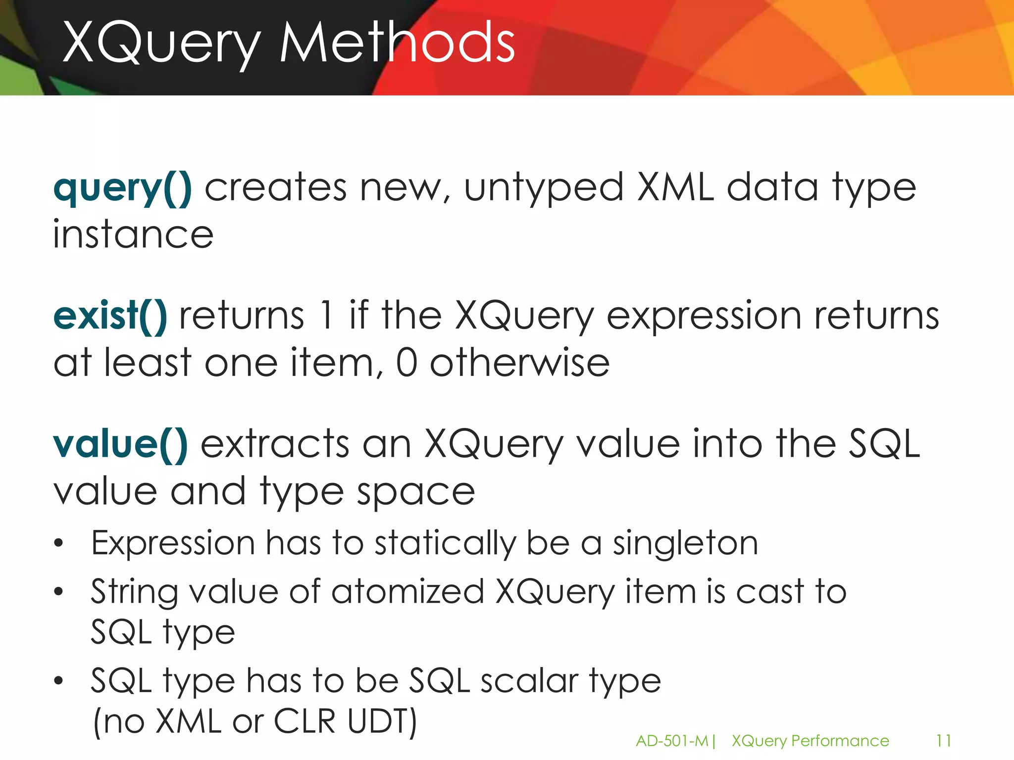 XQuery Methods

query() creates new, untyped XML data type
instance

exist() returns 1 if the XQuery expression returns
at least one item, 0 otherwise

value() extracts an XQuery value into the SQL
value and type space
• Expression has to statically be a singleton
• String value of atomized XQuery item is cast to
  SQL type
• SQL type has to be SQL scalar type
  (no XML or CLR UDT)                 AD-501-M| XQuery Performance   11
 