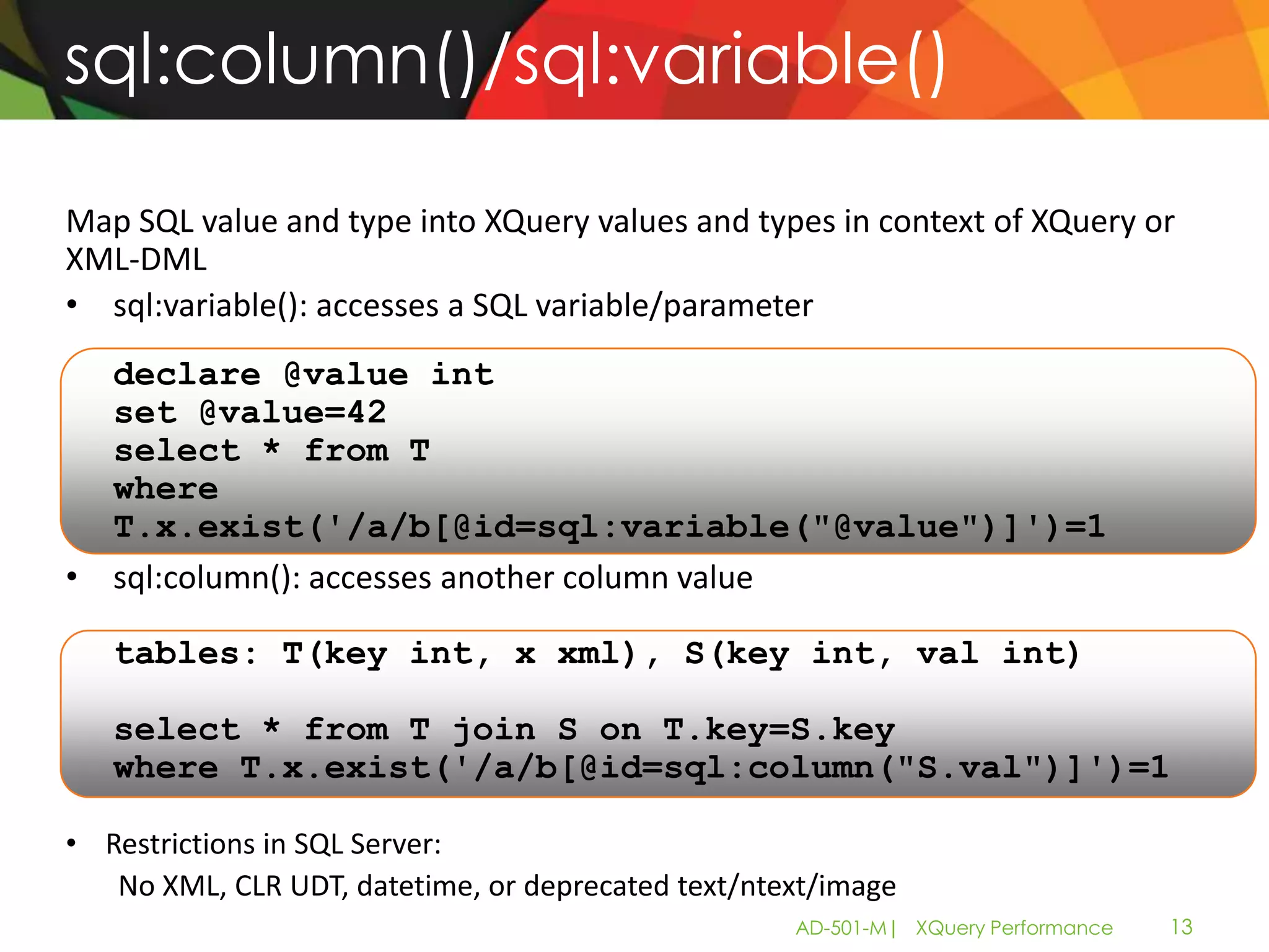 sql:column()/sql:variable()

Map SQL value and type into XQuery values and types in context of XQuery or
XML-DML
• sql:variable(): accesses a SQL variable/parameter
  declare @value int
  set @value=42
  select * from T
  where
  T.x.exist('/a/b[@id=sql:variable("@value")]')=1
• sql:column(): accesses another column value

   tables: T(key int, x xml), S(key int, val int)

   select * from T join S on T.key=S.key
   where T.x.exist('/a/b[@id=sql:column("S.val")]')=1

• Restrictions in SQL Server:
   No XML, CLR UDT, datetime, or deprecated text/ntext/image
                                                    AD-501-M| XQuery Performance   13
 
