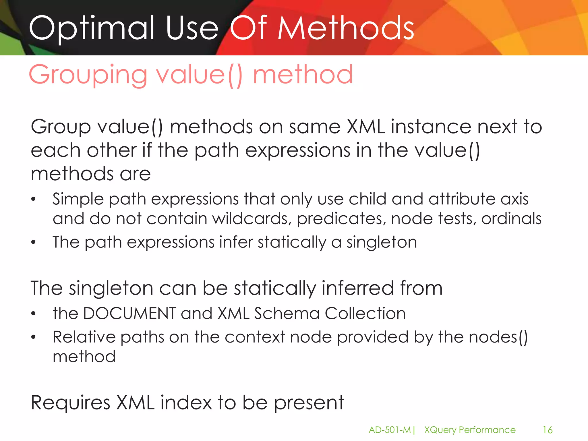 Optimal Use Of Methods
Grouping value() method
Group value() methods on same XML instance next to
each other if the path expressions in the value()
methods are
• Simple path expressions that only use child and attribute axis
  and do not contain wildcards, predicates, node tests, ordinals
• The path expressions infer statically a singleton

The singleton can be statically inferred from
• the DOCUMENT and XML Schema Collection
• Relative paths on the context node provided by the nodes()
  method

Requires XML index to be present
                                          AD-501-M| XQuery Performance   16
 