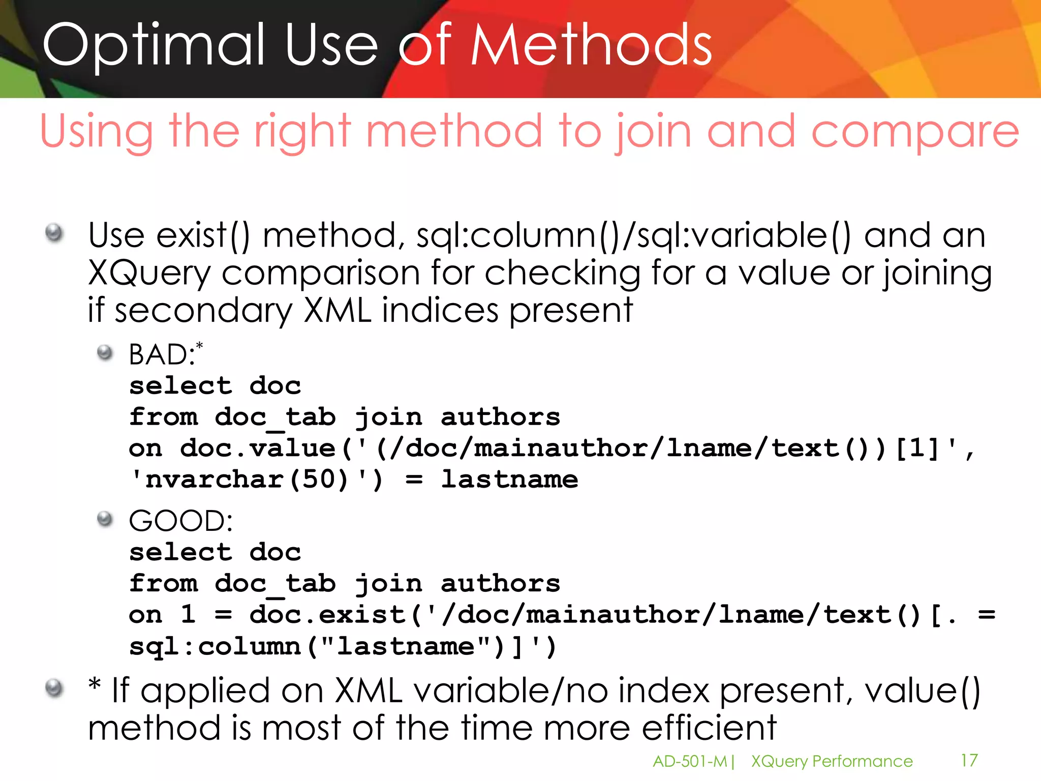 Optimal Use of Methods
Using the right method to join and compare

  Use exist() method, sql:column()/sql:variable() and an
  XQuery comparison for checking for a value or joining
  if secondary XML indices present
    BAD:*
    select doc
    from doc_tab join authors
    on doc.value('(/doc/mainauthor/lname/text())[1]',
    'nvarchar(50)') = lastname
    GOOD:
    select doc
    from doc_tab join authors
    on 1 = doc.exist('/doc/mainauthor/lname/text()[. =
    sql:column("lastname")]')
  * If applied on XML variable/no index present, value()
  method is most of the time more efficient
                                    AD-501-M| XQuery Performance   17
 