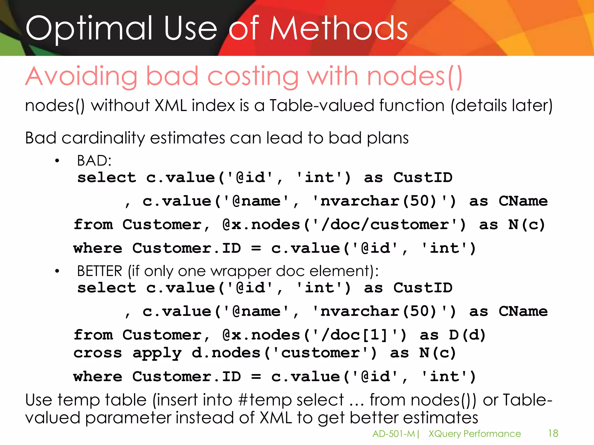 Optimal Use of Methods
Avoiding bad costing with nodes()
nodes() without XML index is a Table-valued function (details later)
Bad cardinality estimates can lead to bad plans
   •   BAD:
       select c.value('@id', 'int') as CustID
            , c.value('@name', 'nvarchar(50)') as CName
       from Customer, @x.nodes('/doc/customer') as N(c)
       where Customer.ID = c.value('@id', 'int')
   •   BETTER (if only one wrapper doc element):
      select c.value('@id', 'int') as CustID
           , c.value('@name', 'nvarchar(50)') as CName
      from Customer, @x.nodes('/doc[1]') as D(d)
      cross apply d.nodes('customer') as N(c)
      where Customer.ID = c.value('@id', 'int')
Use temp table (insert into #temp select … from nodes()) or Table-
valued parameter instead of XML to get better estimates
                                               AD-501-M| XQuery Performance   18
 