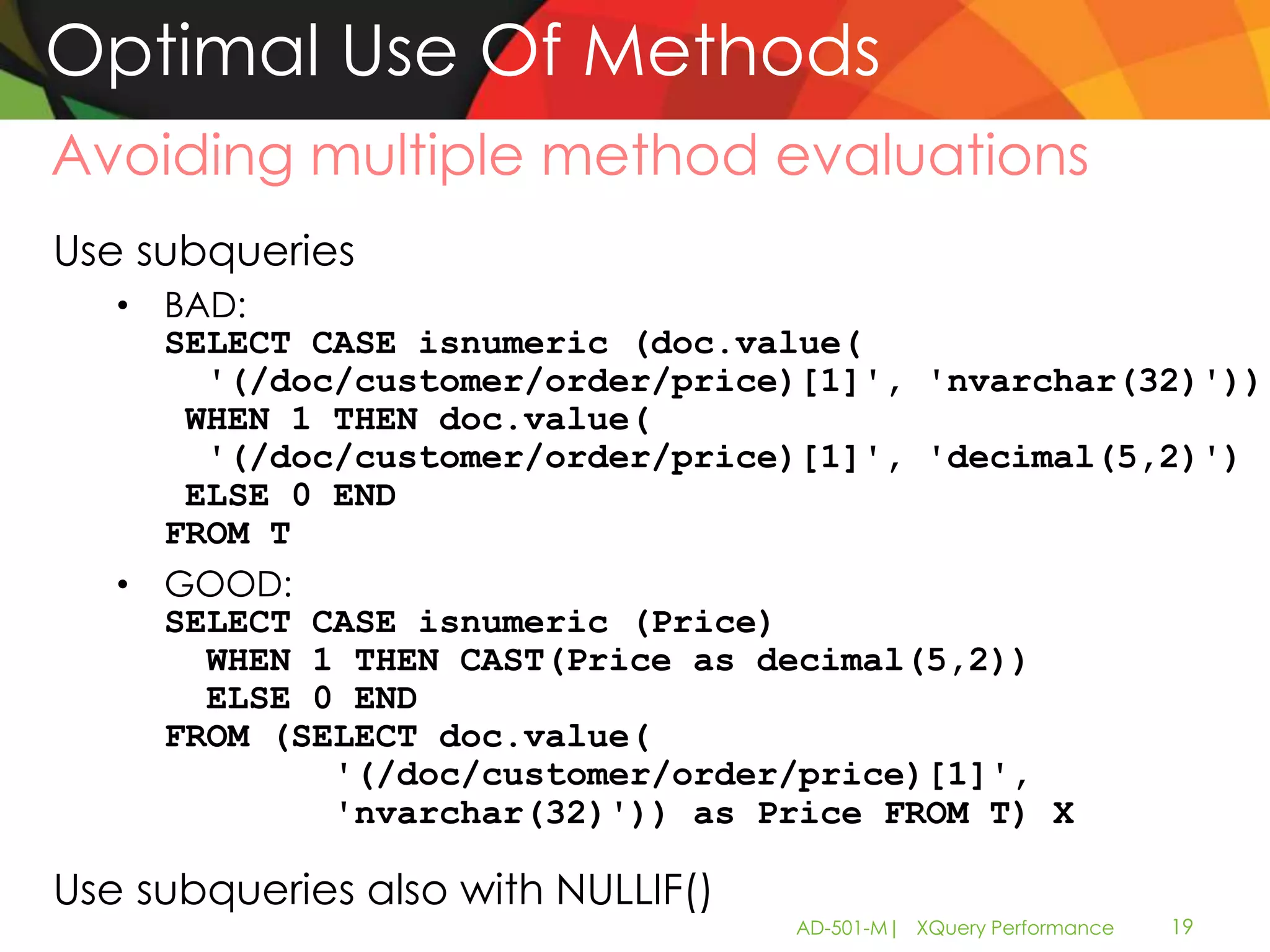 Optimal Use Of Methods
Avoiding multiple method evaluations
Use subqueries
   • BAD:
     SELECT CASE isnumeric (doc.value(
       '(/doc/customer/order/price)[1]', 'nvarchar(32)'))
      WHEN 1 THEN doc.value(
       '(/doc/customer/order/price)[1]', 'decimal(5,2)')
      ELSE 0 END
     FROM T
   • GOOD:
     SELECT CASE isnumeric (Price)
       WHEN 1 THEN CAST(Price as decimal(5,2))
       ELSE 0 END
     FROM (SELECT doc.value(
             '(/doc/customer/order/price)[1]',
             'nvarchar(32)')) as Price FROM T) X

Use subqueries also with NULLIF()
                                    AD-501-M| XQuery Performance   19
 
