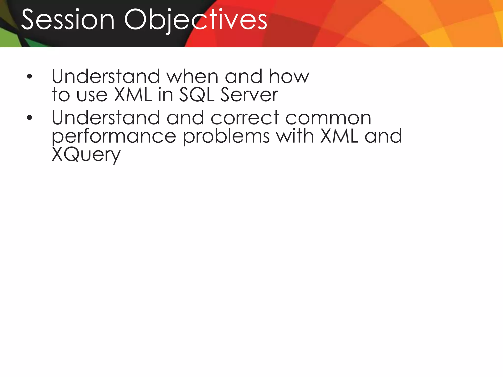 Session Objectives
• Understand when and how
  to use XML in SQL Server
• Understand and correct common
  performance problems with XML and
  XQuery
 