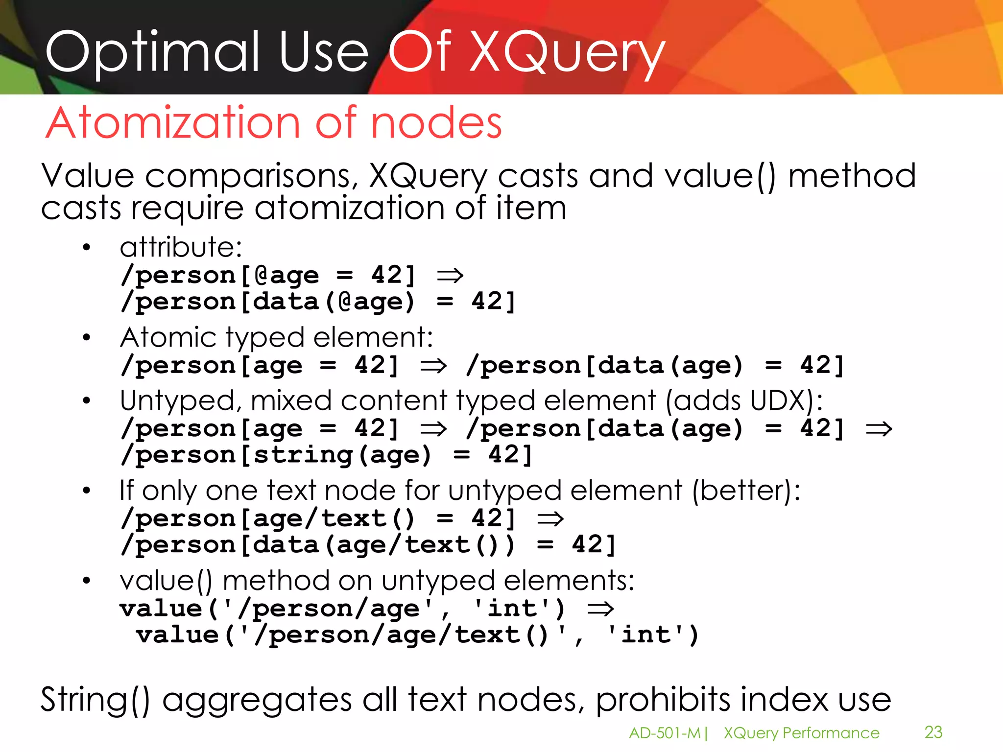 Optimal Use Of XQuery
Atomization of nodes
Value comparisons, XQuery casts and value() method
casts require atomization of item
  • attribute:
    /person[@age = 42]
    /person[data(@age) = 42]
  • Atomic typed element:
    /person[age = 42]          /person[data(age) = 42]
  • Untyped, mixed content typed element (adds UDX):
    /person[age = 42]          /person[data(age) = 42]
    /person[string(age) = 42]
  • If only one text node for untyped element (better):
    /person[age/text() = 42]
    /person[data(age/text()) = 42]
  • value() method on untyped elements:
    value('/person/age', 'int')
      value('/person/age/text()', 'int')

String() aggregates all text nodes, prohibits index use
                                       AD-501-M| XQuery Performance   23
 