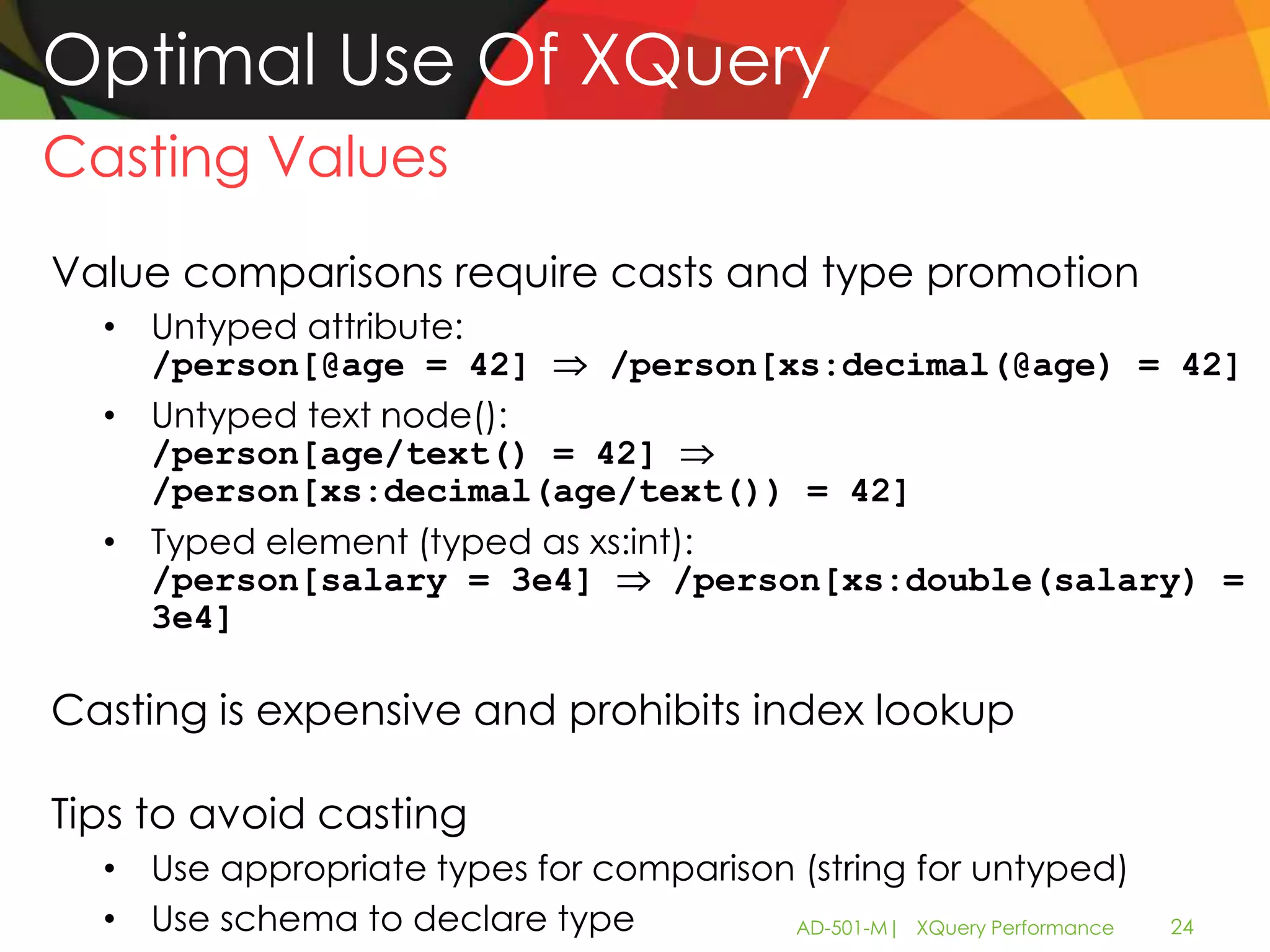 Optimal Use Of XQuery
Casting Values
Value comparisons require casts and type promotion
  • Untyped attribute:
    /person[@age = 42]       /person[xs:decimal(@age) = 42]
  • Untyped text node():
    /person[age/text() = 42]
    /person[xs:decimal(age/text()) = 42]
  • Typed element (typed as xs:int):
    /person[salary = 3e4]         /person[xs:double(salary) =
    3e4]

Casting is expensive and prohibits index lookup

Tips to avoid casting
  • Use appropriate types for comparison (string for untyped)
  • Use schema to declare type          AD-501-M| XQuery Performance   24
 