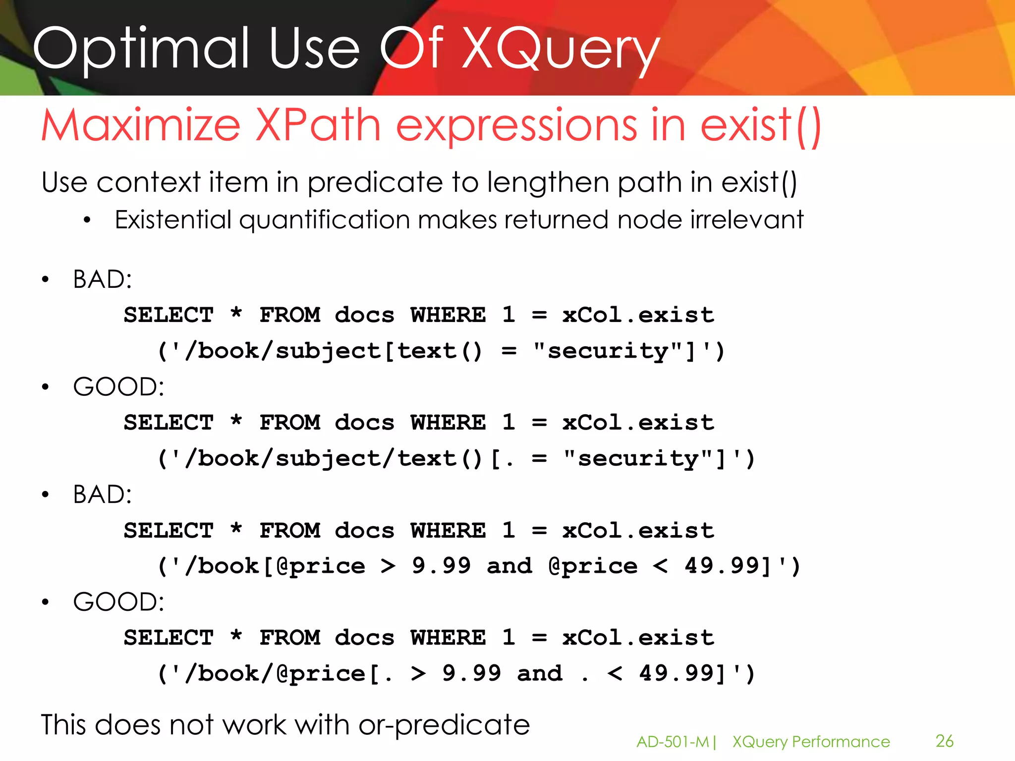 Optimal Use Of XQuery
Maximize XPath expressions in exist()
Use context item in predicate to lengthen path in exist()
   • Existential quantification makes returned node irrelevant

• BAD:
     SELECT * FROM docs WHERE 1 = xCol.exist
       ('/book/subject[text() = "security"]')
• GOOD:
     SELECT * FROM docs WHERE 1 = xCol.exist
       ('/book/subject/text()[. = "security"]')
• BAD:
     SELECT * FROM docs WHERE 1 = xCol.exist
       ('/book[@price > 9.99 and @price < 49.99]')
• GOOD:
     SELECT * FROM docs WHERE 1 = xCol.exist
       ('/book/@price[. > 9.99 and . < 49.99]')

This does not work with or-predicate            AD-501-M| XQuery Performance   26
 