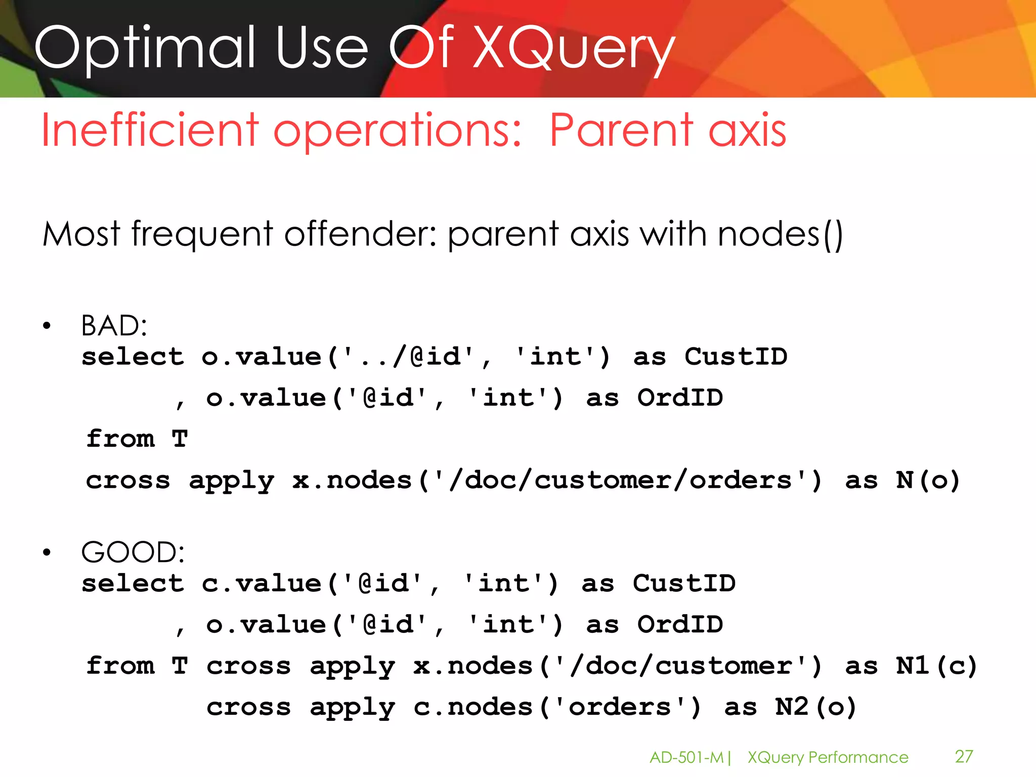 Optimal Use Of XQuery
Inefficient operations: Parent axis

Most frequent offender: parent axis with nodes()

• BAD:
  select o.value('../@id', 'int') as CustID
       , o.value('@id', 'int') as OrdID
  from T
  cross apply x.nodes('/doc/customer/orders') as N(o)

• GOOD:
  select c.value('@id', 'int') as CustID
       , o.value('@id', 'int') as OrdID
  from T cross apply x.nodes('/doc/customer') as N1(c)
         cross apply c.nodes('orders') as N2(o)
                                    AD-501-M| XQuery Performance   27
 