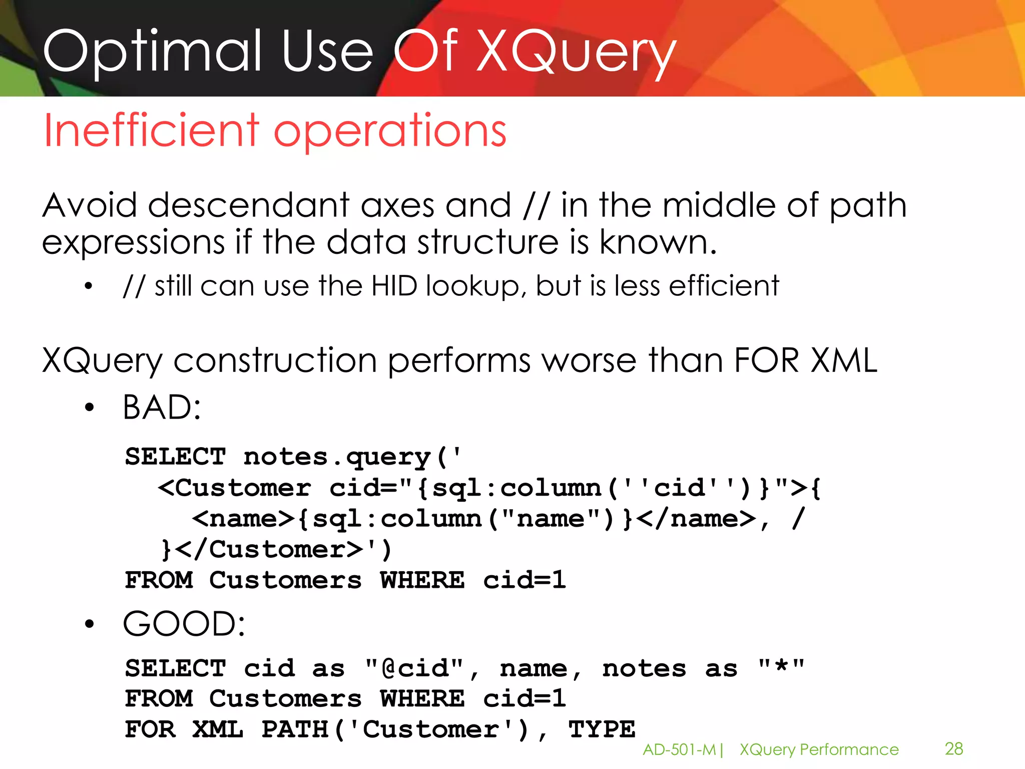 Optimal Use Of XQuery
Inefficient operations
Avoid descendant axes and // in the middle of path
expressions if the data structure is known.
  • // still can use the HID lookup, but is less efficient

XQuery construction performs worse than FOR XML
  • BAD:
     SELECT notes.query('
       <Customer cid="{sql:column(''cid'')}">{
         <name>{sql:column("name")}</name>, /
       }</Customer>')
     FROM Customers WHERE cid=1
  • GOOD:
     SELECT cid as "@cid", name, notes as "*"
     FROM Customers WHERE cid=1
     FOR XML PATH('Customer'), TYPE
                                              AD-501-M| XQuery Performance   28
 
